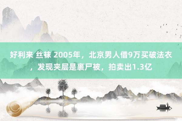 好利来 丝袜 2005年，北京男人借9万买破法衣，发现夹层是裹尸被，拍卖出1.3亿