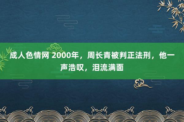 成人色情网 2000年，周长青被判正法刑，他一声浩叹，泪流满面