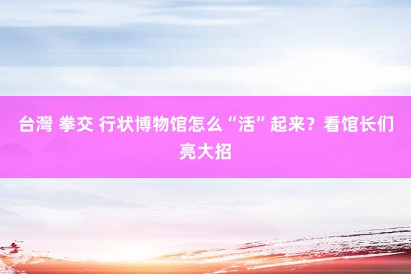 台灣 拳交 行状博物馆怎么“活”起来？看馆长们亮大招