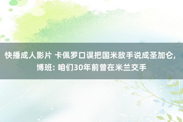 快播成人影片 卡佩罗口误把国米敌手说成圣加仑， 博班: 咱们30年前曾在米兰交手