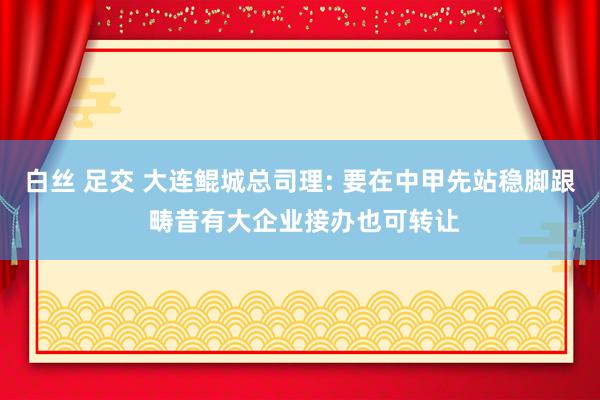 白丝 足交 大连鲲城总司理: 要在中甲先站稳脚跟 畴昔有大企业接办也可转让