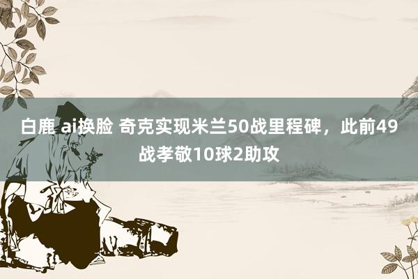 白鹿 ai换脸 奇克实现米兰50战里程碑，此前49战孝敬10球2助攻