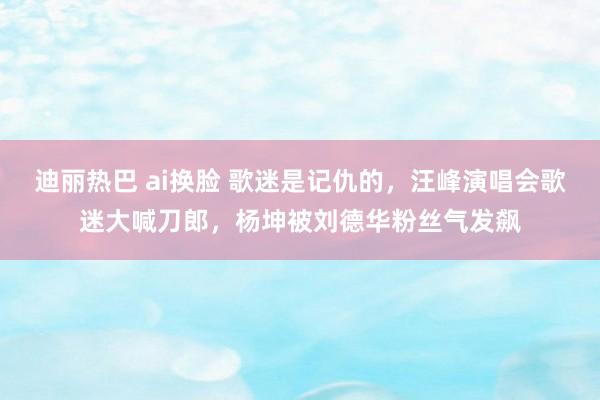 迪丽热巴 ai换脸 歌迷是记仇的，汪峰演唱会歌迷大喊刀郎，杨坤被刘德华粉丝气发飙