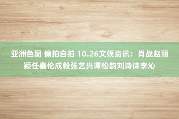 亚洲色图 偷拍自拍 10.26文娱资讯：肖战赵丽颖任嘉伦成毅张艺兴谭松韵刘诗诗李沁