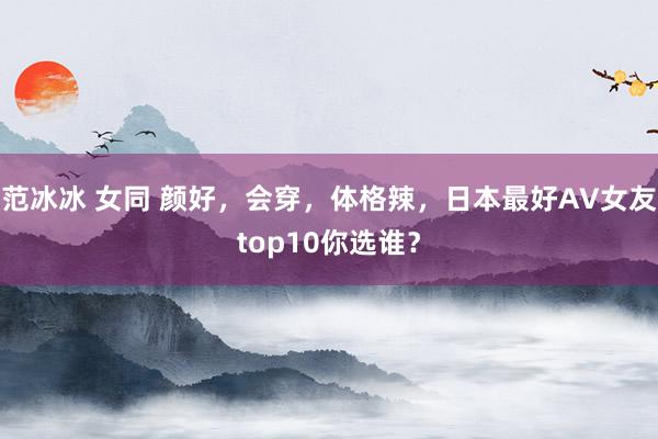 范冰冰 女同 颜好，会穿，体格辣，日本最好AV女友top10你选谁？