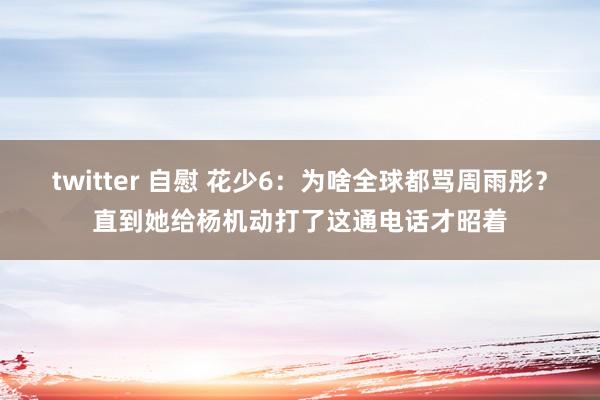 twitter 自慰 花少6：为啥全球都骂周雨彤？直到她给杨机动打了这通电话才昭着