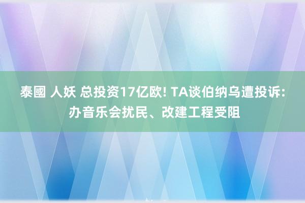 泰國 人妖 总投资17亿欧! TA谈伯纳乌遭投诉: 办音乐会扰民、改建工程受阻