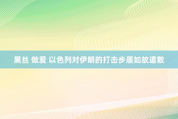 黑丝 做爱 以色列对伊朗的打击步履如故遣散