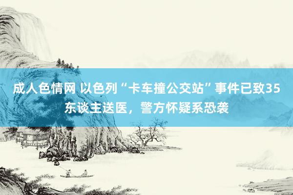 成人色情网 以色列“卡车撞公交站”事件已致35东谈主送医，警方怀疑系恐袭