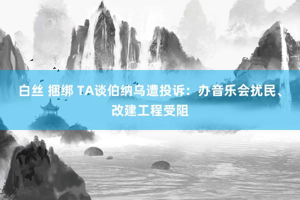 白丝 捆绑 TA谈伯纳乌遭投诉：办音乐会扰民、改建工程受阻