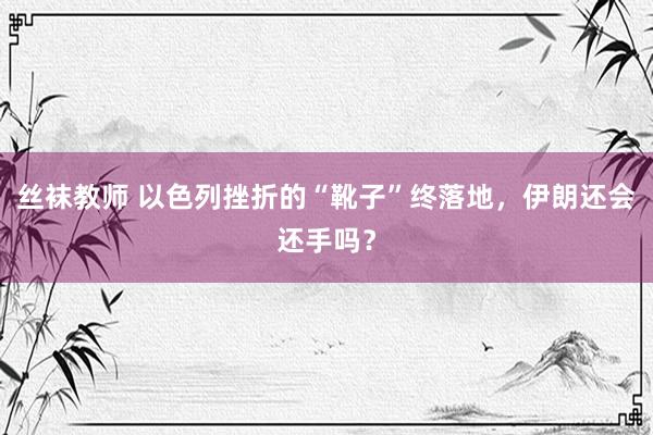 丝袜教师 以色列挫折的“靴子”终落地，伊朗还会还手吗？