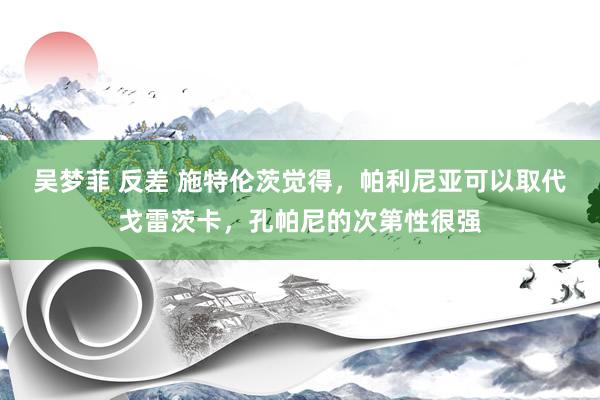 吴梦菲 反差 施特伦茨觉得，帕利尼亚可以取代戈雷茨卡，孔帕尼的次第性很强