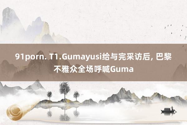 91porn. T1.Gumayusi给与完采访后， 巴黎不雅众全场呼喊Guma