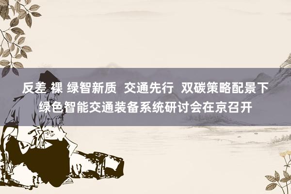 反差 裸 绿智新质  交通先行  双碳策略配景下绿色智能交通装备系统研讨会在京召开