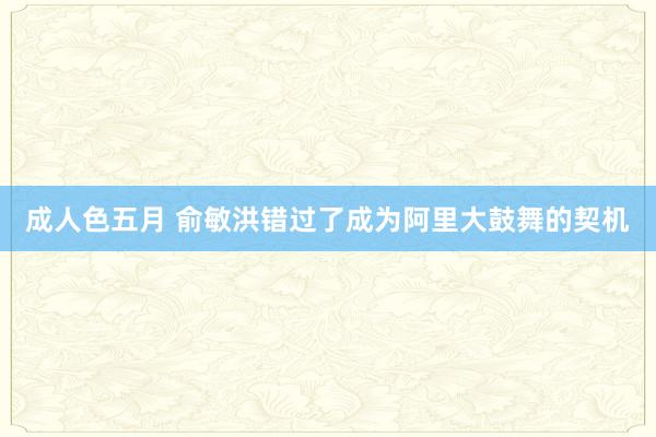 成人色五月 俞敏洪错过了成为阿里大鼓舞的契机