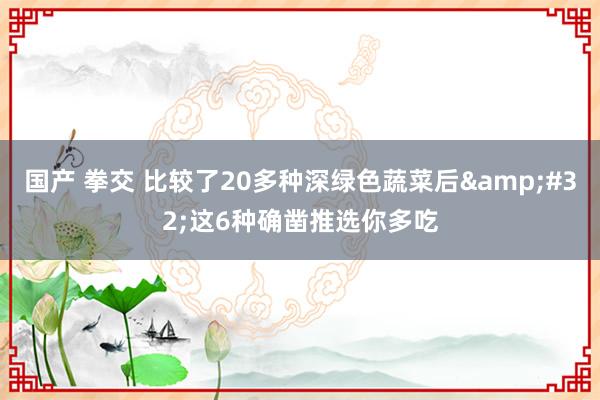 国产 拳交 比较了20多种深绿色蔬菜后&#32;这6种确凿推选你多吃