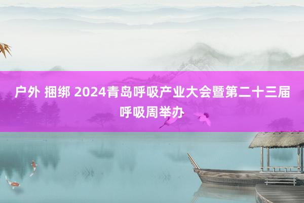 户外 捆绑 2024青岛呼吸产业大会暨第二十三届呼吸周举办