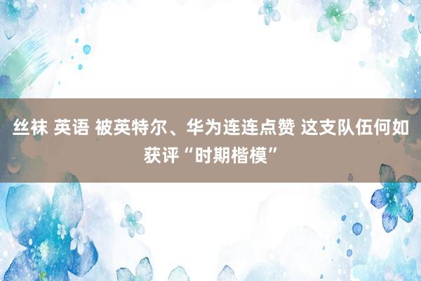 丝袜 英语 被英特尔、华为连连点赞 这支队伍何如获评“时期楷模”