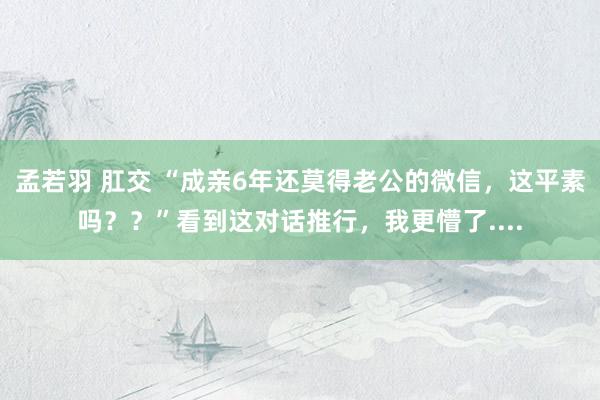 孟若羽 肛交 “成亲6年还莫得老公的微信，这平素吗？？”看到这对话推行，我更懵了....