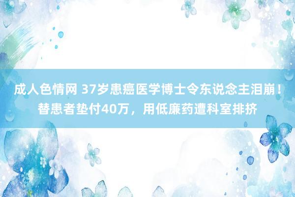 成人色情网 37岁患癌医学博士令东说念主泪崩！替患者垫付40万，用低廉药遭科室排挤