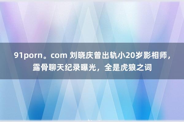 91porn。com 刘晓庆曾出轨小20岁影相师，露骨聊天纪录曝光，全是虎狼之词