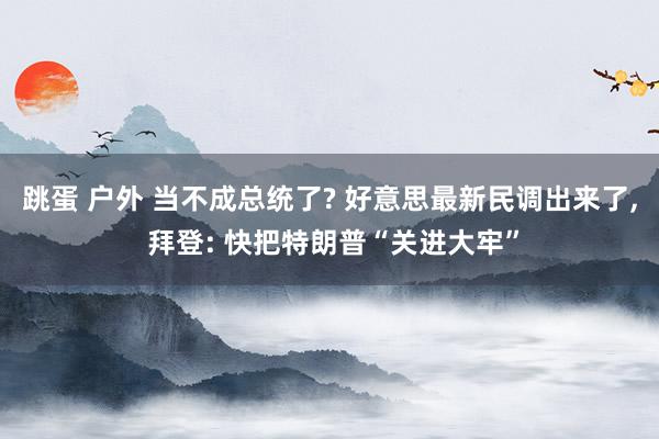 跳蛋 户外 当不成总统了? 好意思最新民调出来了， 拜登: 快把特朗普“关进大牢”