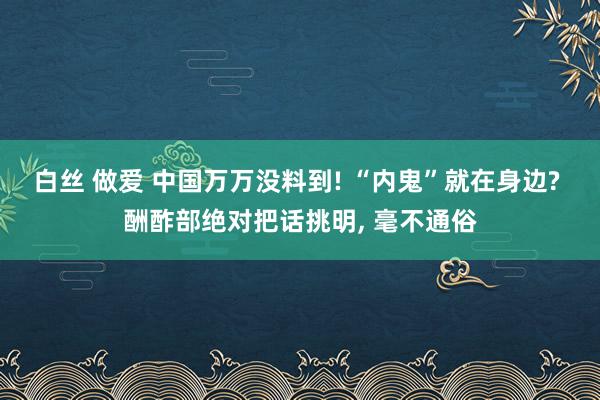 白丝 做爱 中国万万没料到! “内鬼”就在身边? 酬酢部绝对把话挑明， 毫不通俗