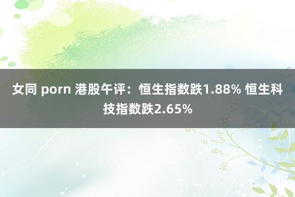 女同 porn 港股午评：恒生指数跌1.88% 恒生科技指数跌2.65%