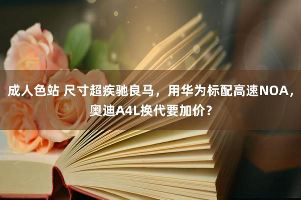 成人色站 尺寸超疾驰良马，用华为标配高速NOA，奥迪A4L换代要加价？