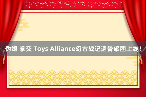 伪娘 拳交 Toys Alliance幻古战记遗骨旅团上线！