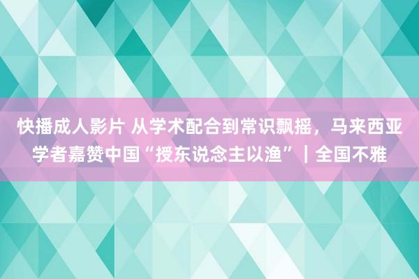 快播成人影片 从学术配合到常识飘摇，马来西亚学者嘉赞中国“授东说念主以渔”｜全国不雅