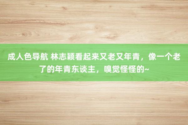 成人色导航 林志颖看起来又老又年青，像一个老了的年青东谈主，嗅觉怪怪的~