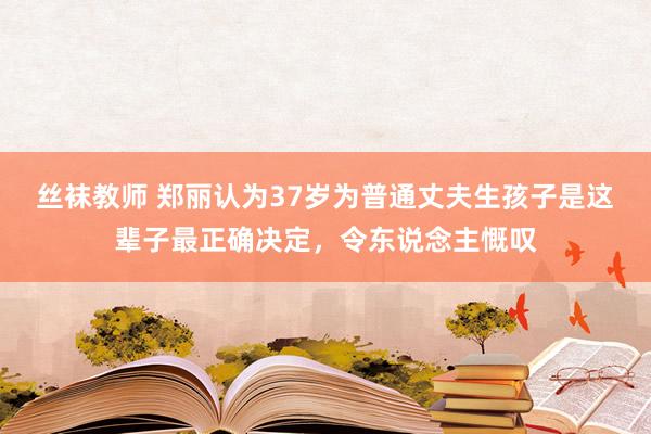 丝袜教师 郑丽认为37岁为普通丈夫生孩子是这辈子最正确决定，令东说念主慨叹