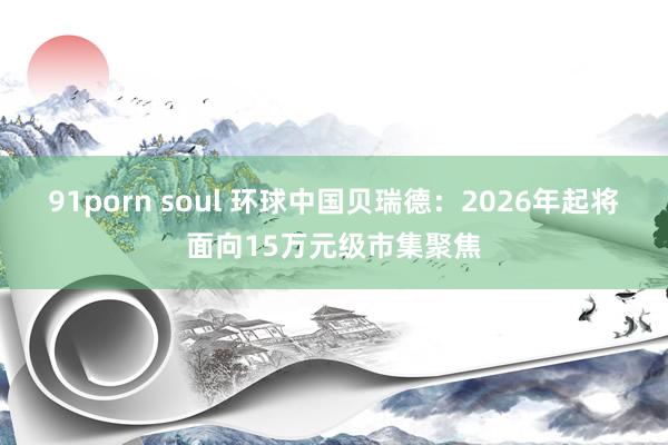 91porn soul 环球中国贝瑞德：2026年起将面向15万元级市集聚焦