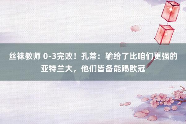 丝袜教师 0-3完败！孔蒂：输给了比咱们更强的亚特兰大，他们皆备能踢欧冠