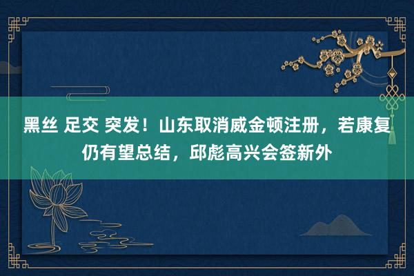 黑丝 足交 突发！山东取消威金顿注册，若康复仍有望总结，邱彪高兴会签新外