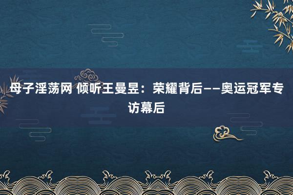 母子淫荡网 倾听王曼昱：荣耀背后——奥运冠军专访幕后