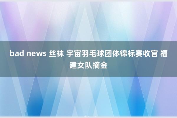 bad news 丝袜 宇宙羽毛球团体锦标赛收官 福建女队摘金