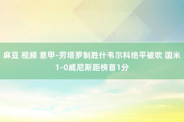 麻豆 视频 意甲-劳塔罗制胜什韦尔科绝平被吹 国米1-0威尼斯距榜首1分