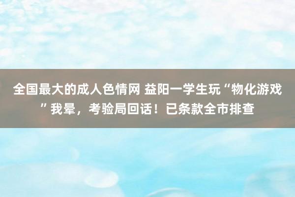 全国最大的成人色情网 益阳一学生玩“物化游戏”我晕，考验局回话！已条款全市排查