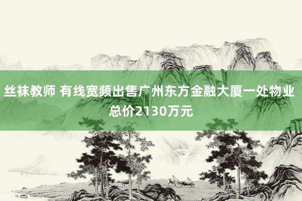 丝袜教师 有线宽频出售广州东方金融大厦一处物业 总价2130万元