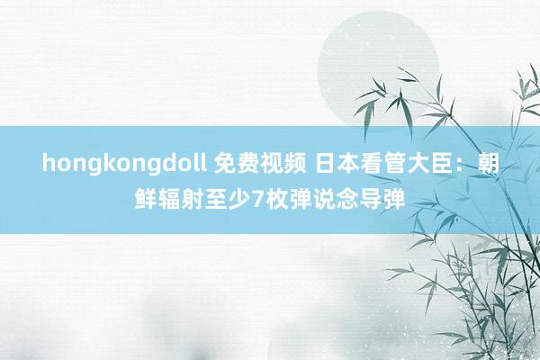 hongkongdoll 免费视频 日本看管大臣：朝鲜辐射至少7枚弹说念导弹