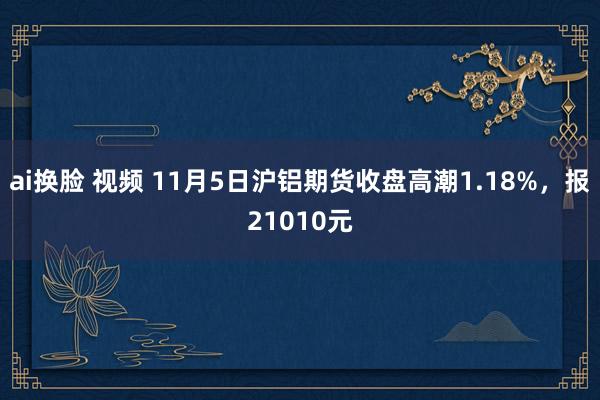 ai换脸 视频 11月5日沪铝期货收盘高潮1.18%，报21010元