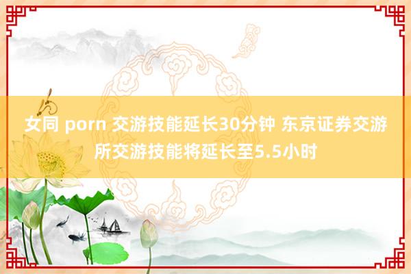 女同 porn 交游技能延长30分钟 东京证券交游所交游技能将延长至5.5小时