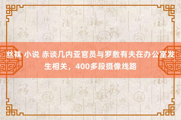 丝袜 小说 赤谈几内亚官员与罗敷有夫在办公室发生相关，400多段摄像线路