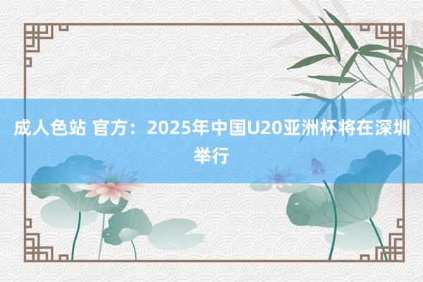 成人色站 官方：2025年中国U20亚洲杯将在深圳举行