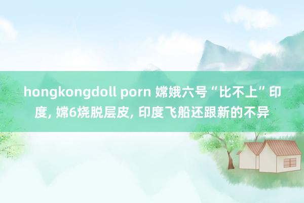 hongkongdoll porn 嫦娥六号“比不上”印度， 嫦6烧脱层皮， 印度飞船还跟新的不异