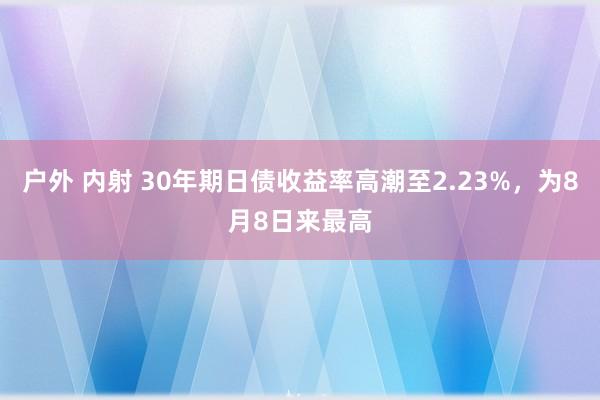 户外 内射 30年期日债收益率高潮至2.23%，为8月8日来最高