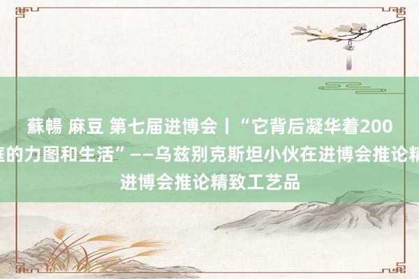 蘇暢 麻豆 第七届进博会丨“它背后凝华着2000多个家庭的力图和生活”——乌兹别克斯坦小伙在进博会推论精致工艺品