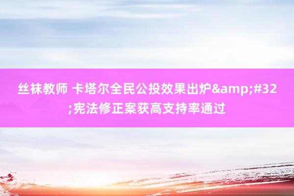 丝袜教师 卡塔尔全民公投效果出炉&#32;宪法修正案获高支持率通过